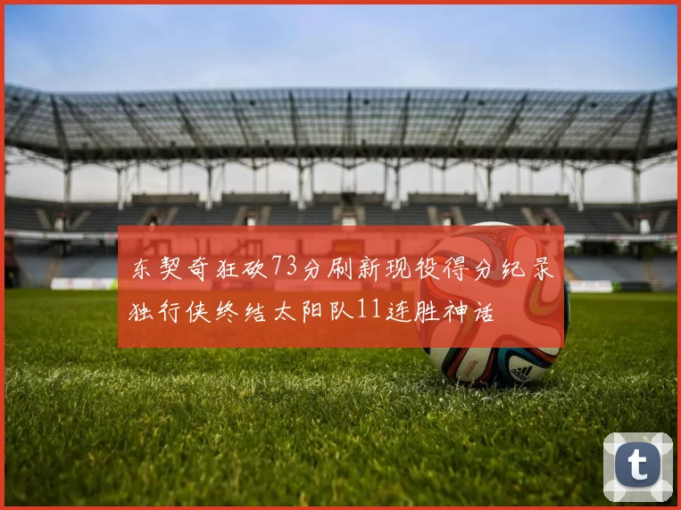 东契奇狂砍73分刷新现役得分纪录独行侠终结太阳队11连胜神话
