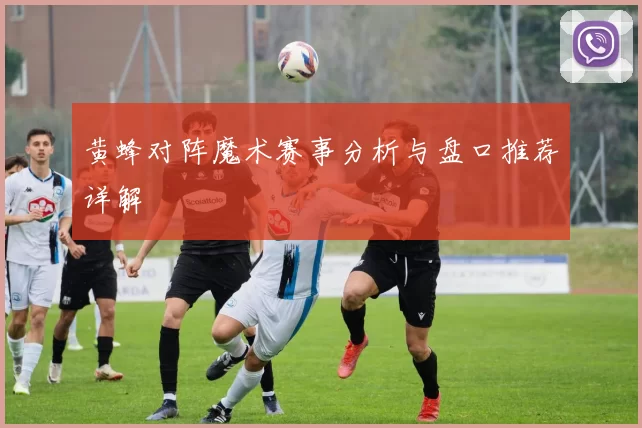 黄蜂对阵魔术赛事分析与盘口推荐详解