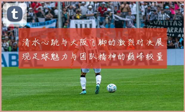 清水心跳与大阪飞脚的激烈对决展现足球魅力与团队精神的巅峰较量
