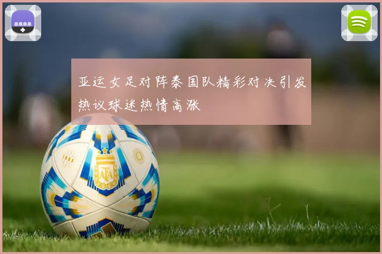 亚运女足对阵泰国队精彩对决引发热议球迷热情高涨
