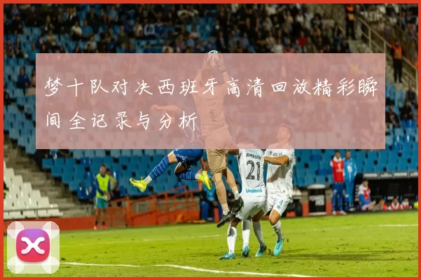 梦十队对决西班牙高清回放精彩瞬间全记录与分析