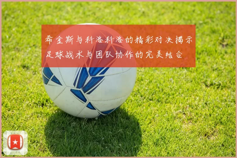 希金斯与科洛科洛的精彩对决揭示足球战术与团队协作的完美结合