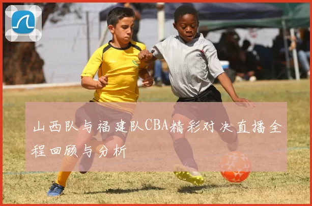 山西队与福建队CBA精彩对决直播全程回顾与分析