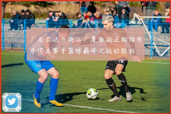 广东宏远与浙江广厦激战正酣谁将夺得本赛季篮球巅峰之战的胜利