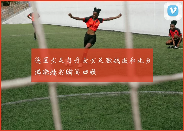 德国女足与丹麦女足激战成和比分揭晓精彩瞬间回顾