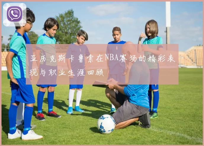亚历克斯卡鲁索在NBA赛场的精彩表现与职业生涯回顾